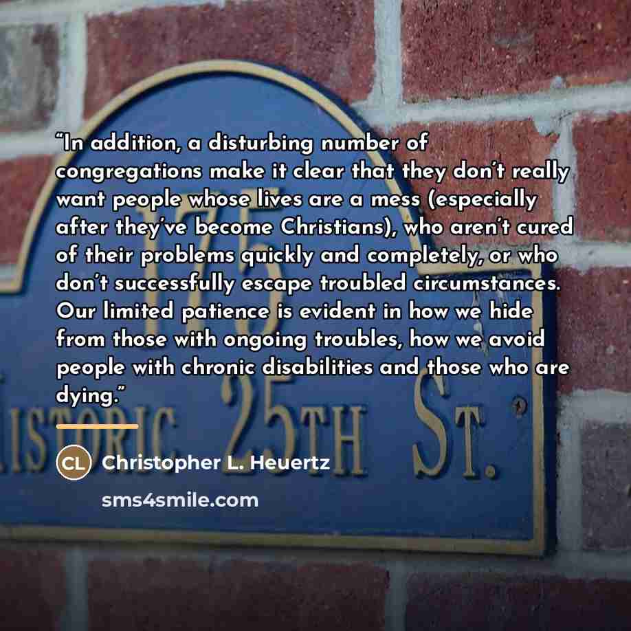 “In addition, a disturbing number of congregations make it clear that they don’t really want people whose lives are a mess (especially after they’ve become Christians), who aren’t cured of their problems quickly and completely, or who don’t successfully escape troubled circumstances. Our limited…” quote by Christopher L. Heuertz