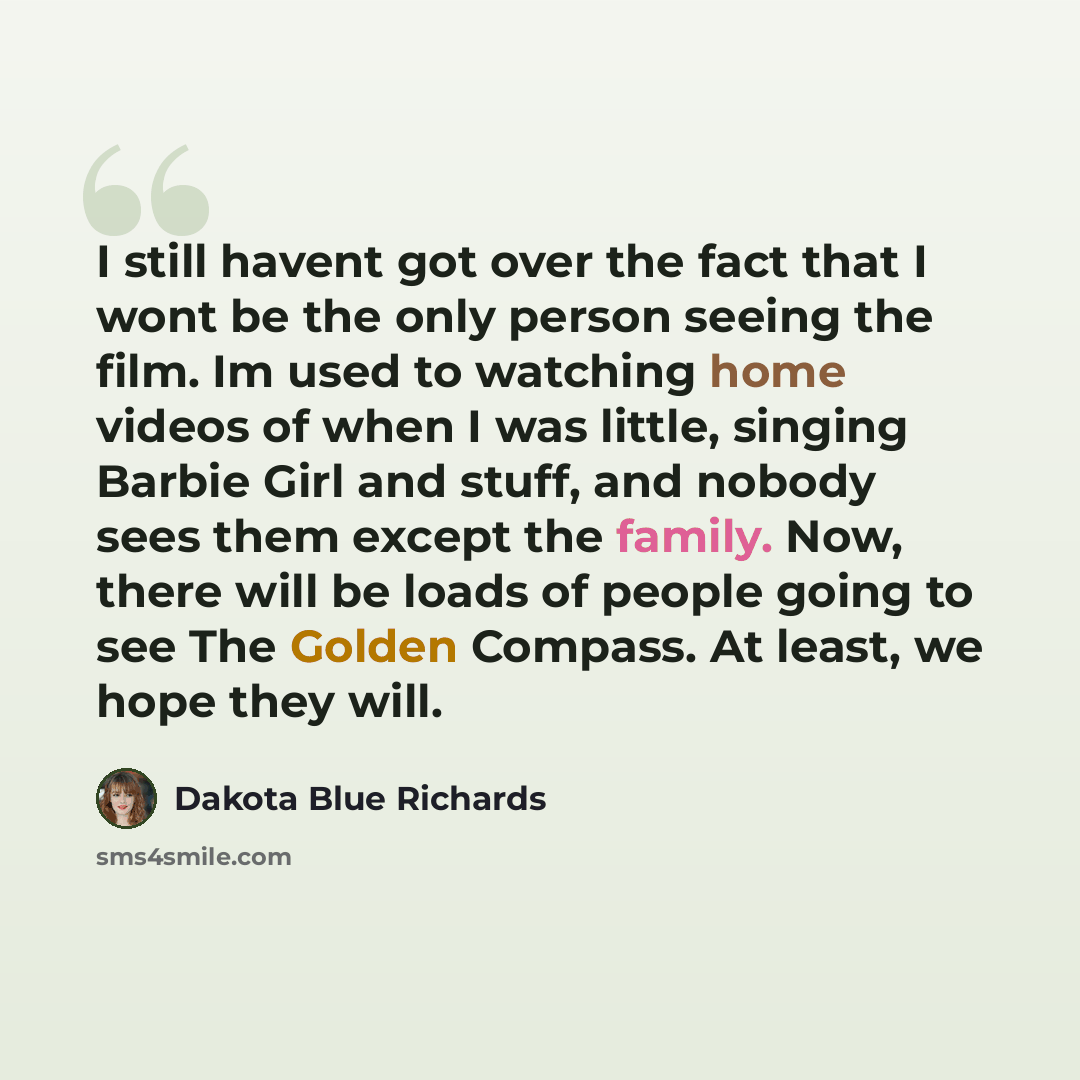 “I still havent got over the fact that I wont be the only person seeing the film. Im used to watching home videos of when I was little, singing Barbie Girl and stuff, and nobody sees them except the family. Now, there will be loads of people going to see The Golden Compass. At least, we hope they…” quote by Dakota Blue Richards