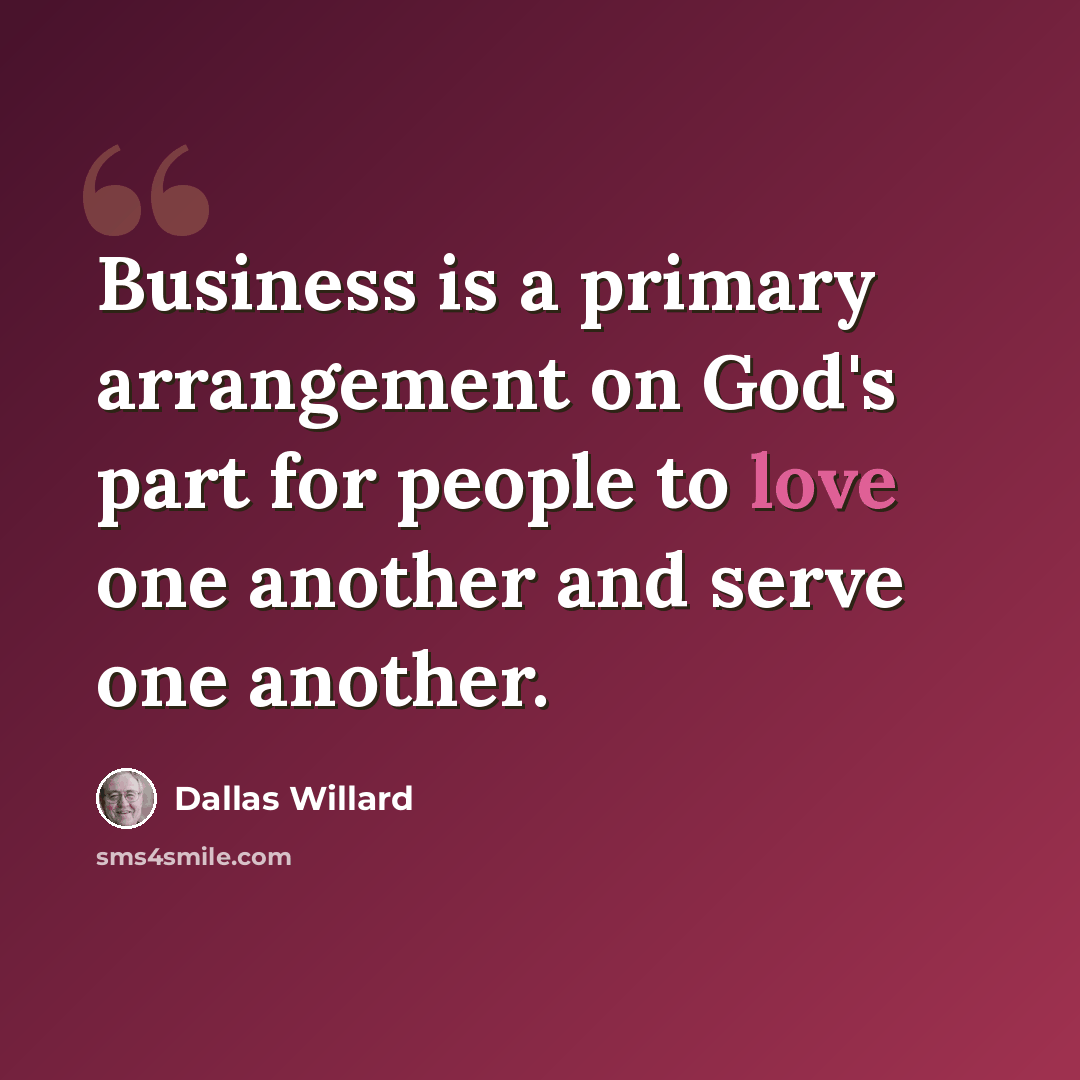 “Business is a primary arrangement on God's part for people to love one another and serve one another.” quote by Dallas Willard
