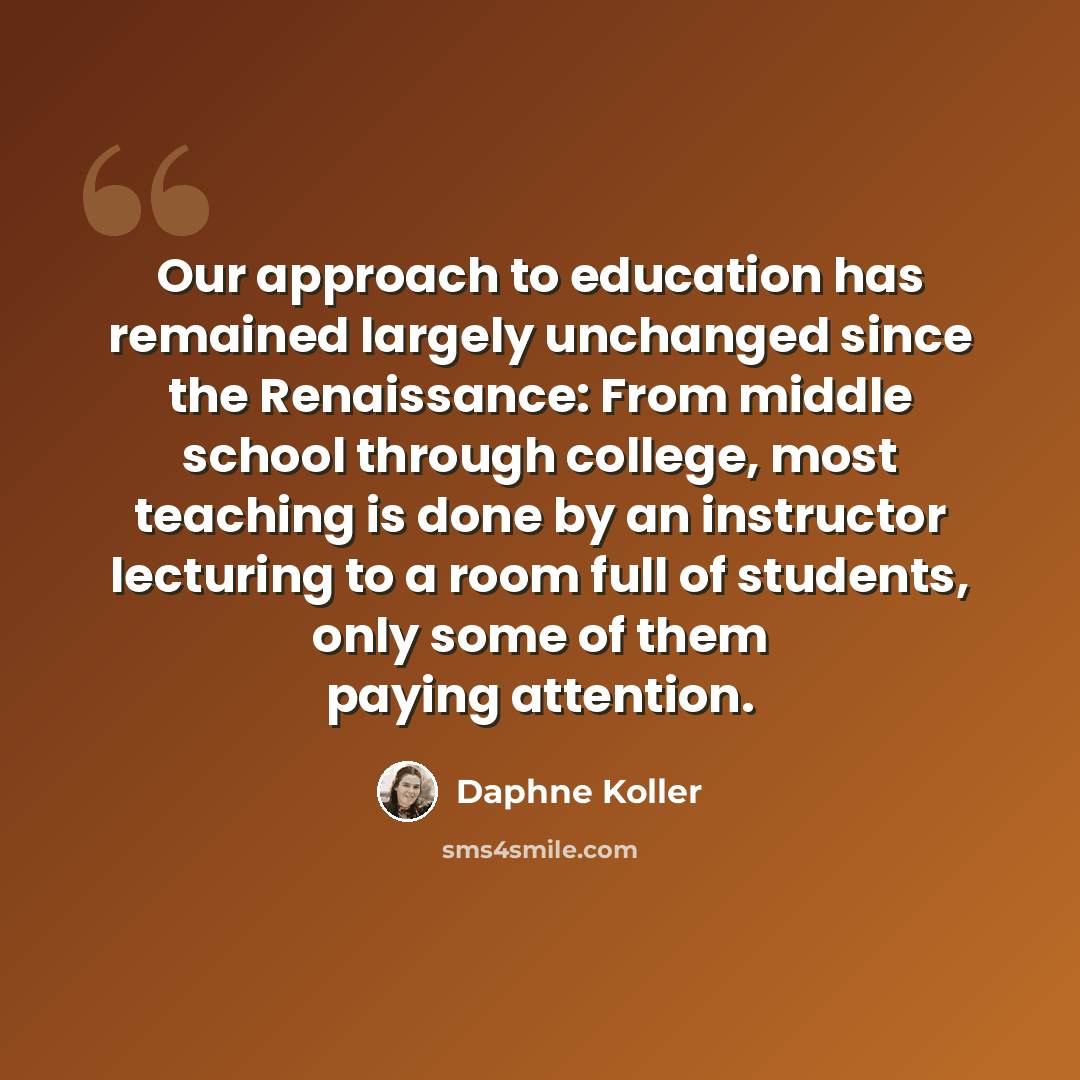 “Our approach to education has remained largely unchanged since the Renaissance: From middle school through college, most teaching is done by an instructor lecturing to a room full of students, only some of them paying attention.” quote by Daphne Koller