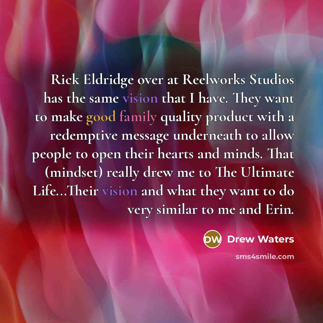 “Rick Eldridge over at Reelworks Studios has the same vision that I have. They want to make good family quality product with a redemptive message underneath to allow people to open their hearts and minds. That (mindset) really drew me to The Ultimate Life...Their vision and what they want to do…” quote by Drew Waters