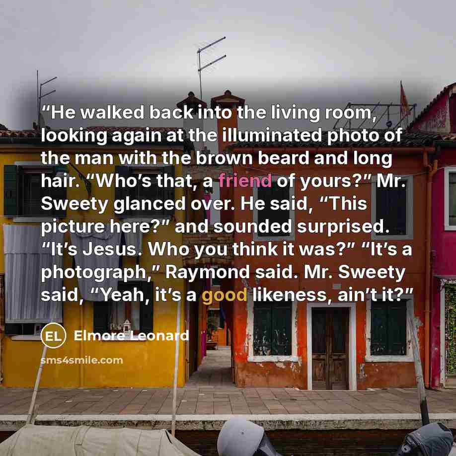 “He walked back into the living room, looking again at the illuminated photo of the man with the brown beard and long hair. “Who’s that, a friend of yours?” Mr. Sweety glanced over. He said, “This picture here?” and sounded surprised. “It’s Jesus. Who you think it was?” “It’s a photograph,” Raymond…” quote by Elmore Leonard