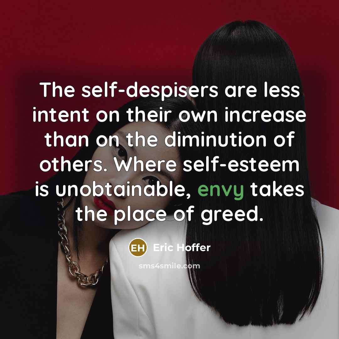 “The self-despisers are less intent on their own increase than on the diminution of others. Where self-esteem is unobtainable, envy takes the place of greed.” quote by Eric Hoffer