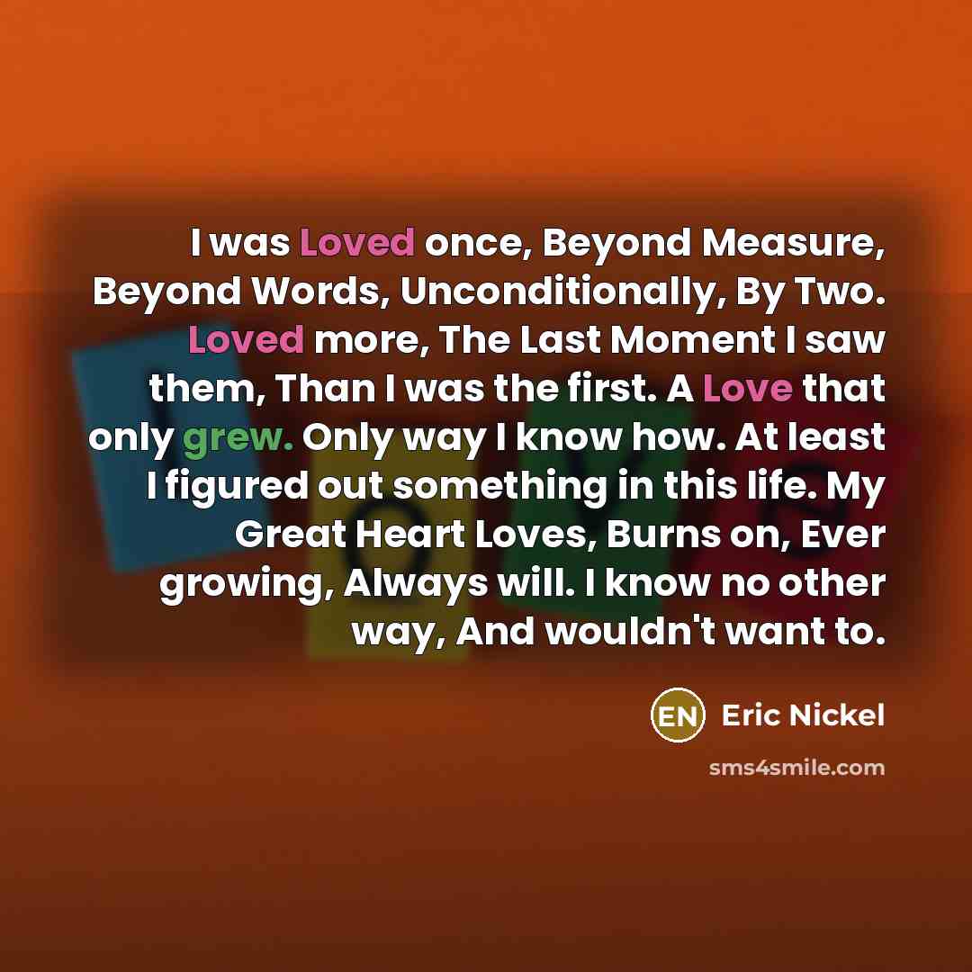 “I was Loved once, Beyond Measure, Beyond Words, Unconditionally, By Two. Loved more, The Last Moment I saw them, Than I was the first. A Love that only grew. Only way I know how. At least I figured out something in this life. My Great Heart Loves, Burns on, Ever growing, Always will. I know no…” quote by Eric Nickel
