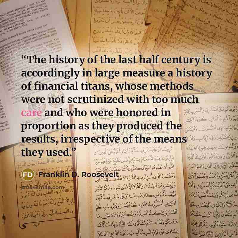 “The history of the last half century is accordingly in large measure a history of financial titans, whose methods were not scrutinized with too much care and who were honored in proportion as they produced the results, irrespective of the means they used.” quote by Franklin D. Roosevelt