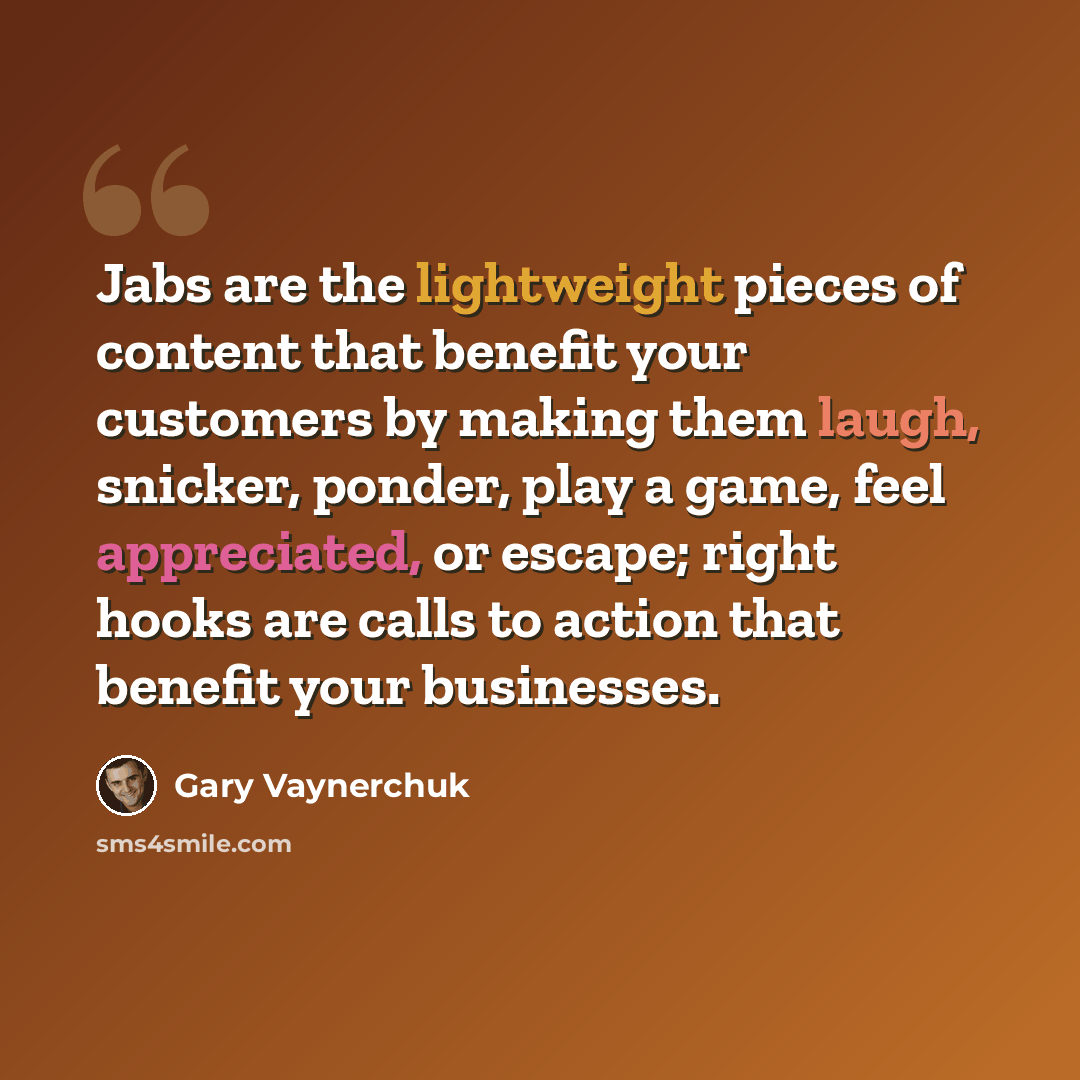 “Jabs are the lightweight pieces of content that benefit your customers by making them laugh, snicker, ponder, play a game, feel appreciated, or escape; right hooks are calls to action that benefit your businesses.” quote by Gary Vaynerchuk