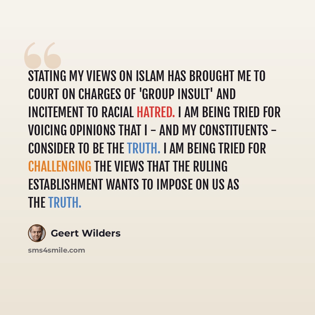 “Stating my views on Islam has brought me to court on charges of 'group insult' and incitement to racial hatred. I am being tried for voicing opinions that I - and my constituents - consider to be the truth. I am being tried for challenging the views that the ruling establishment wants to impose on…” quote by Geert Wilders