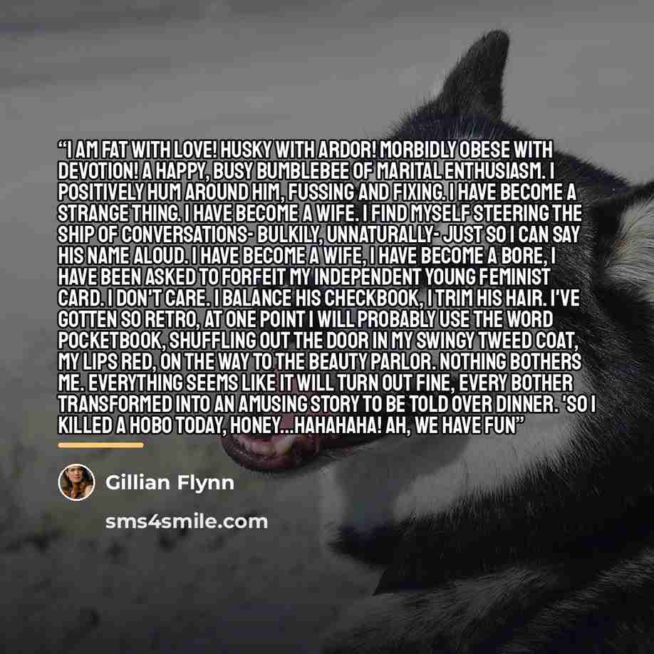 “I am fat with love! Husky with ardor! Morbidly obese with devotion! A happy, busy bumblebee of marital enthusiasm. I positively hum around him, fussing and fixing. I have become a strange thing. I have become a wife. I find myself steering the ship of conversations- bulkily, unnaturally- just so I…” quote by Gillian Flynn