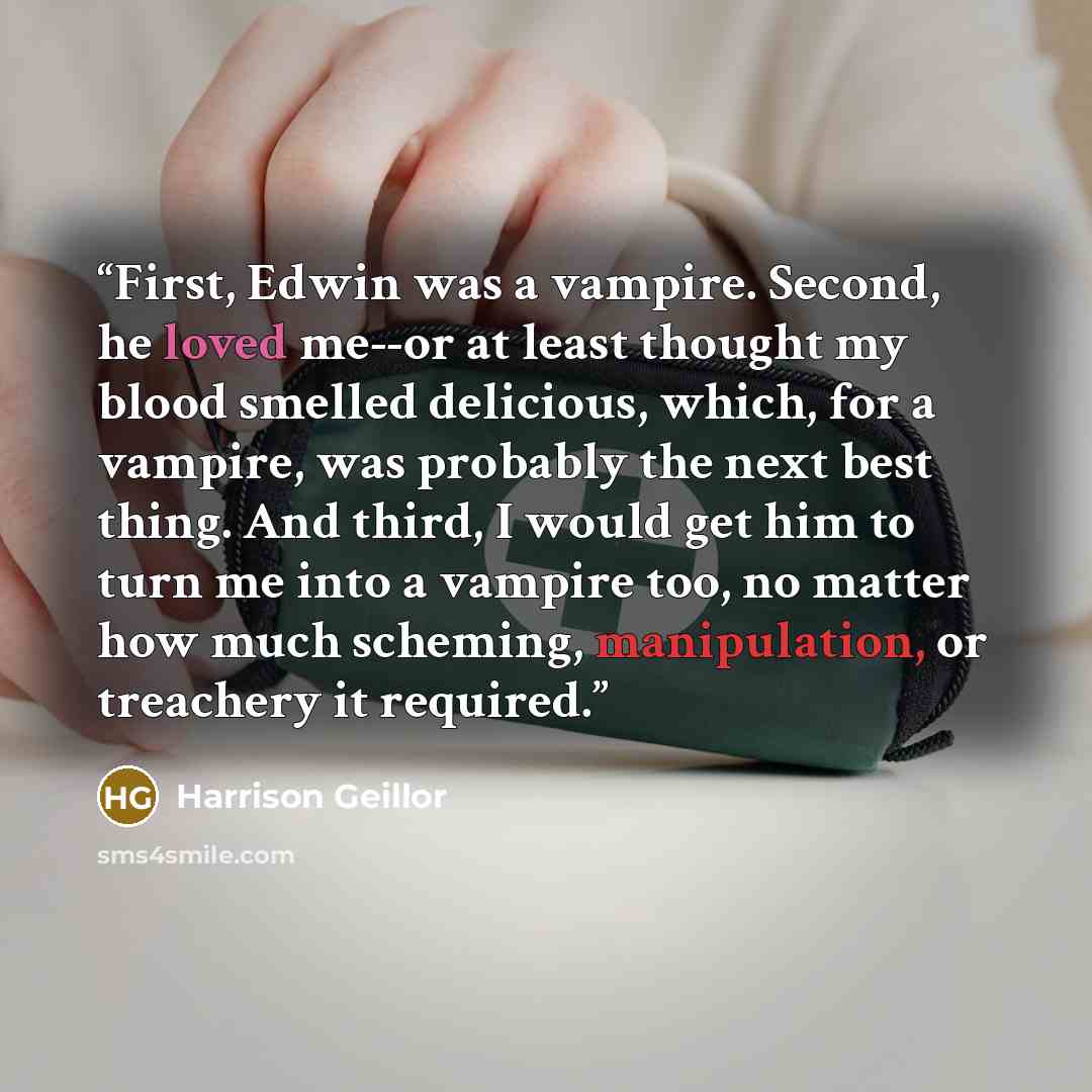 “First, Edwin was a vampire. Second, he loved me--or at least thought my blood smelled delicious, which, for a vampire, was probably the next best thing. And third, I would get him to turn me into a vampire too, no matter how much scheming, manipulation, or treachery it required.” quote by Harrison Geillor