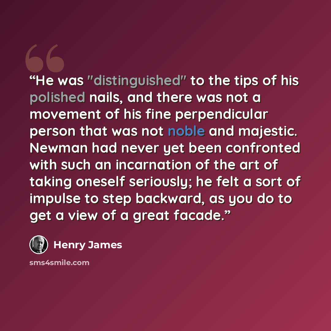 “He was "distinguished" to the tips of his polished nails, and there was not a movement of his fine perpendicular person that was not noble and majestic. Newman had never yet been confronted with such an incarnation of the art of taking oneself seriously; he felt a sort of impulse to step backward…” quote by Henry James