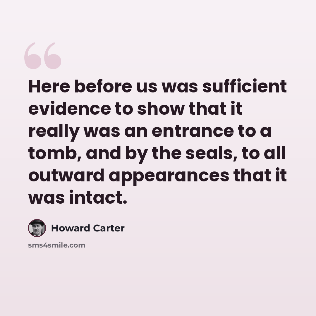 “Here before us was sufficient evidence to show that it really was an entrance to a tomb, and by the seals, to all outward appearances that it was intact.” quote by Howard Carter