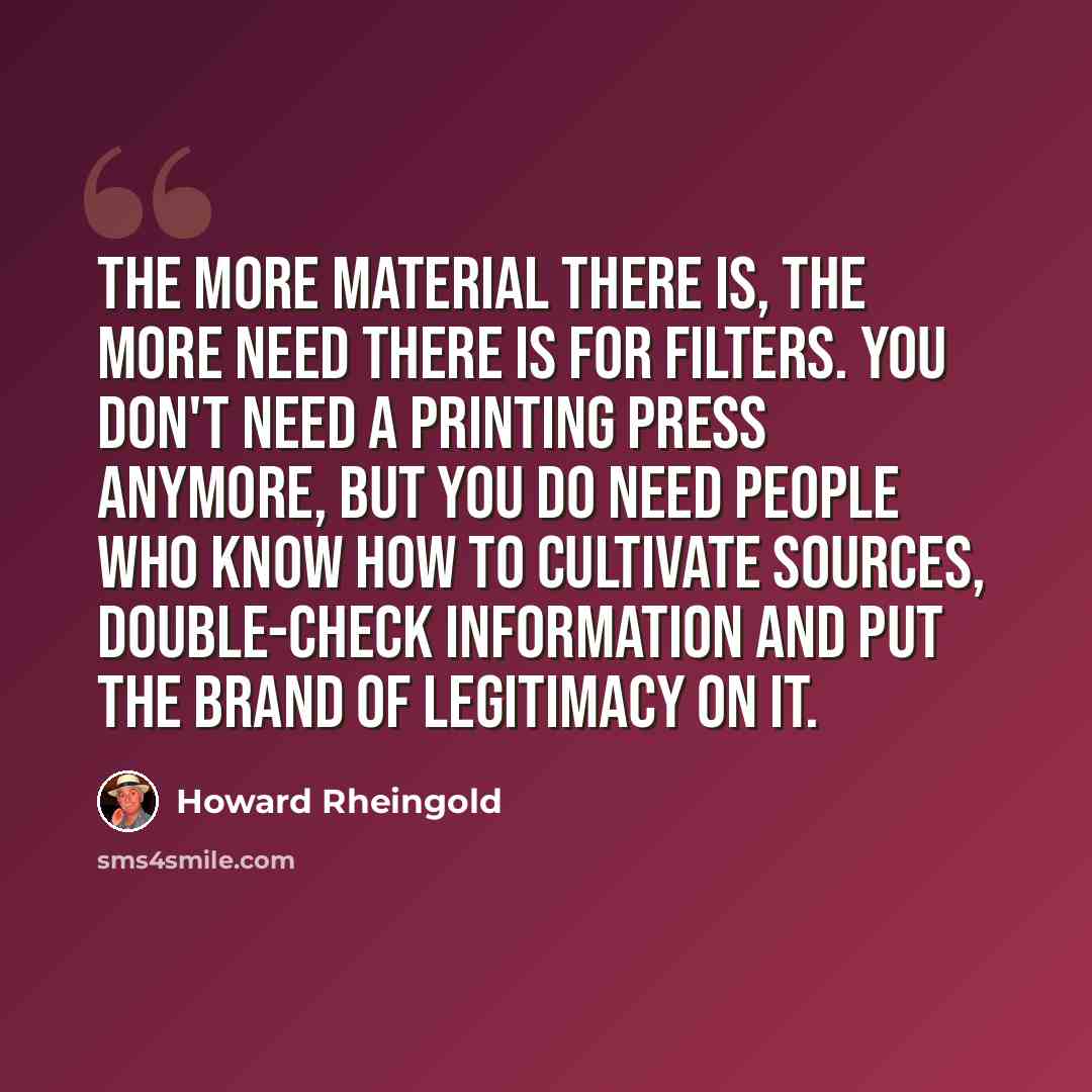 “The more material there is, the more need there is for filters. You don't need a printing press anymore, but you do need people who know how to cultivate sources, double-check information and put the brand of legitimacy on it.” quote by Howard Rheingold