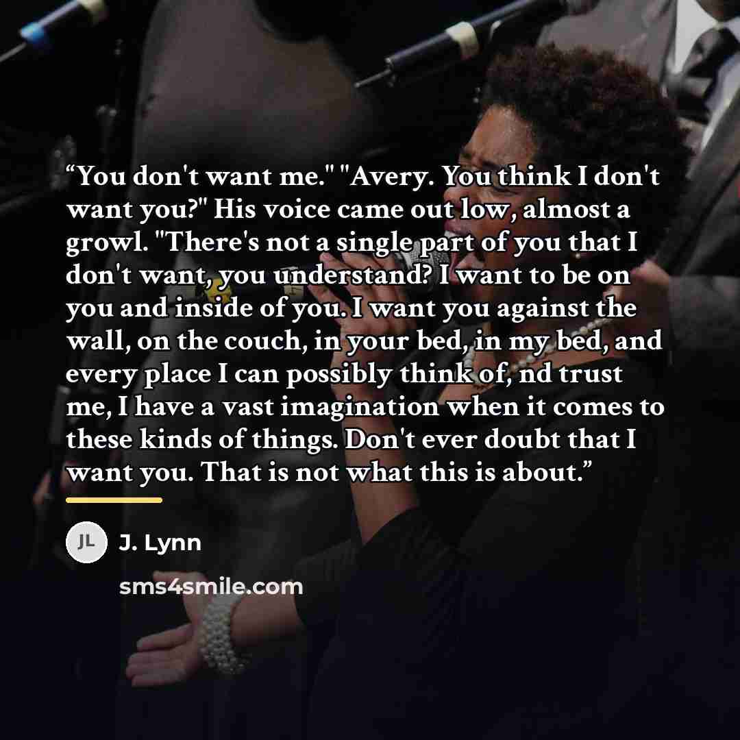 “You don't want me." "Avery. You think I don't want you?" His voice came out low, almost a growl. "There's not a single part of you that I don't want, you understand? I want to be on you and inside of you. I want you against the wall, on the couch, in your bed, in my bed, and every place I can…” quote by J. Lynn