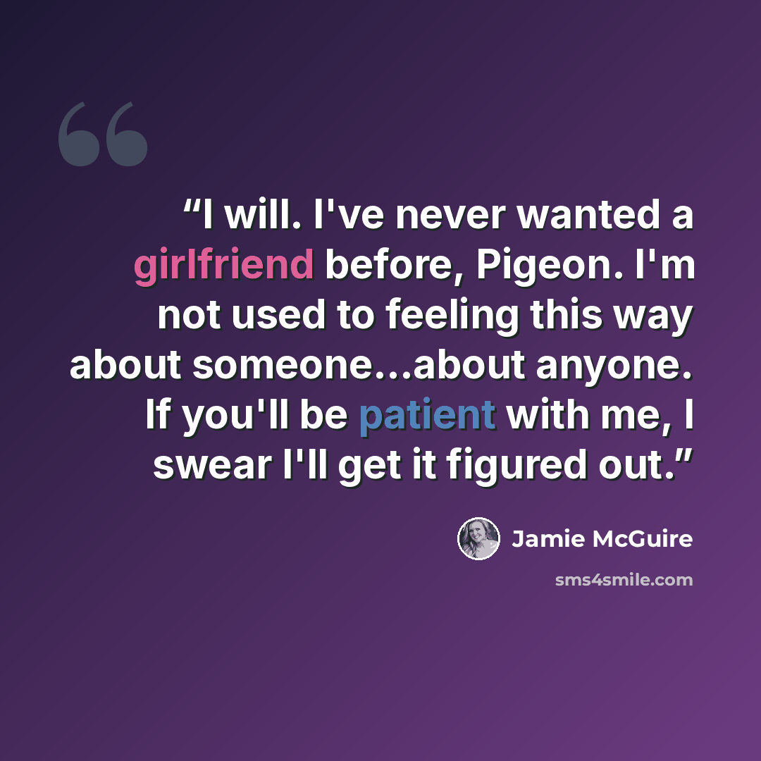 “I will. I've never wanted a girlfriend before, Pigeon. I'm not used to feeling this way about someone...about anyone. If you'll be patient with me, I swear I'll get it figured out.” quote by Jamie McGuire
