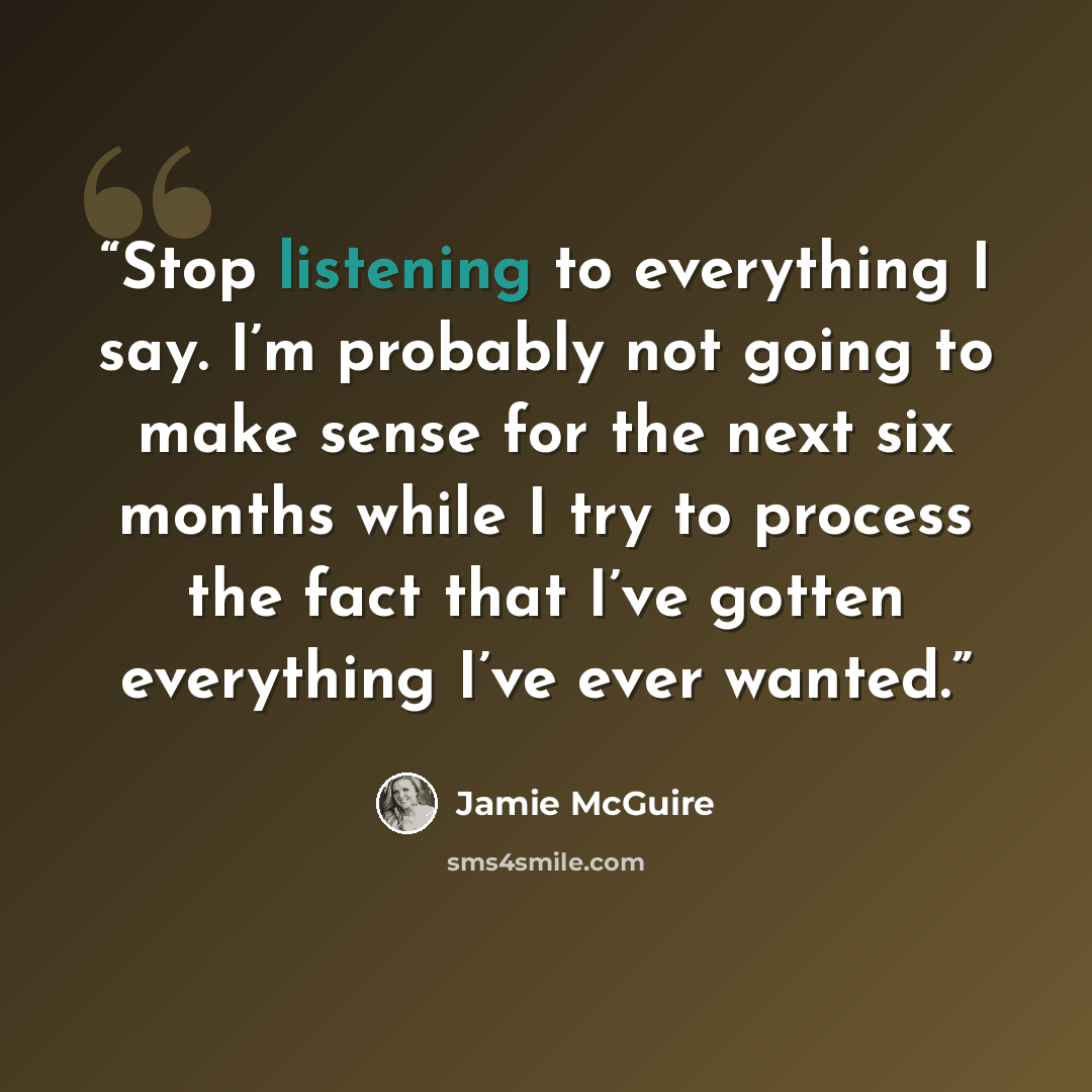 “Stop listening to everything I say. I’m probably not going to make sense for the next six months while I try to process the fact that I’ve gotten everything I’ve ever wanted.” quote by Jamie McGuire