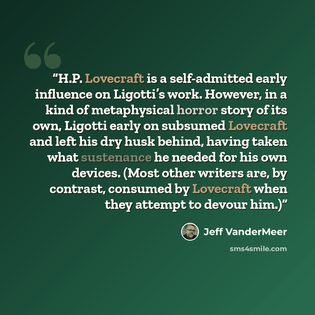 “H.P. Lovecraft is a self-admitted early influence on Ligotti’s work. However, in a kind of metaphysical horror story of its own, Ligotti early on subsumed Lovecraft and left his dry husk behind, having taken what sustenance he needed for his own devices. (Most other writers are, by contrast…” quote by Jeff VanderMeer