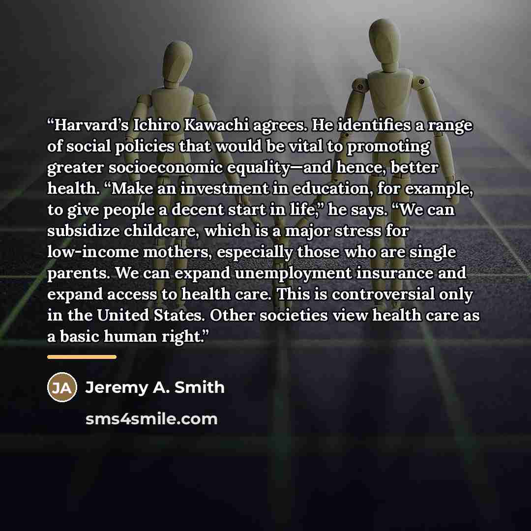 “Harvard’s Ichiro Kawachi agrees. He identifies a range of social policies that would be vital to promoting greater socioeconomic equality—and hence, better health. “Make an investment in education, for example, to give people a decent start in life,” he says. “We can subsidize childcare, which is…” quote by Jeremy A. Smith