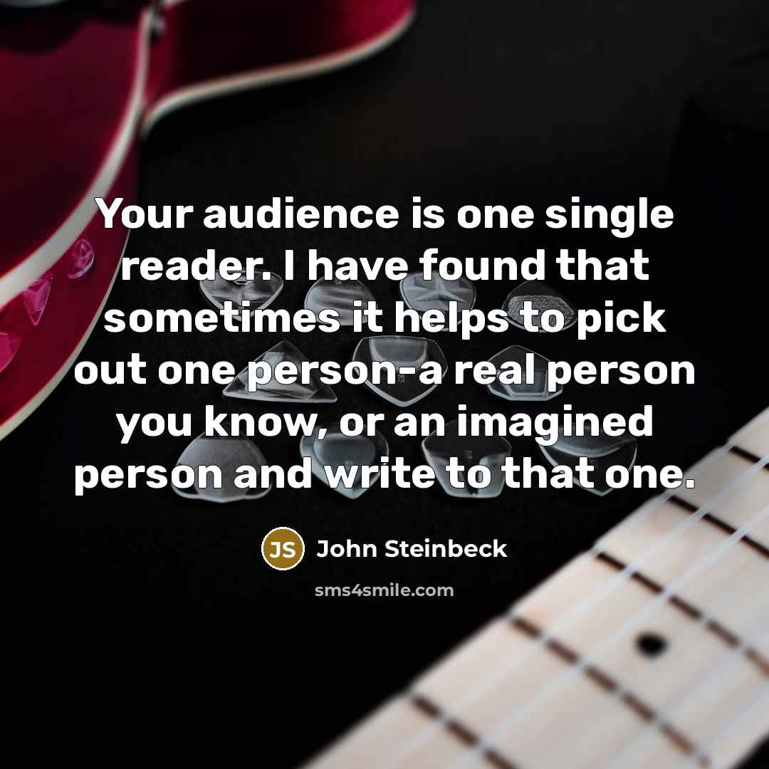 “Your audience is one single reader. I have found that sometimes it helps to pick out one person-a real person you know, or an imagined person and write to that one.” quote by John Steinbeck