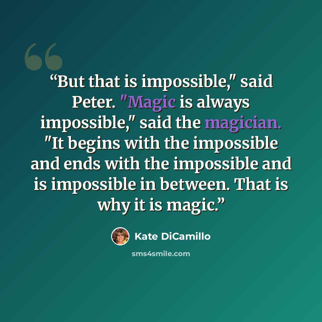 “But that is impossible," said Peter. "Magic is always impossible," said the magician. "It begins with the impossible and ends with the impossible and is impossible in between. That is why it is magic.” quote by Kate DiCamillo