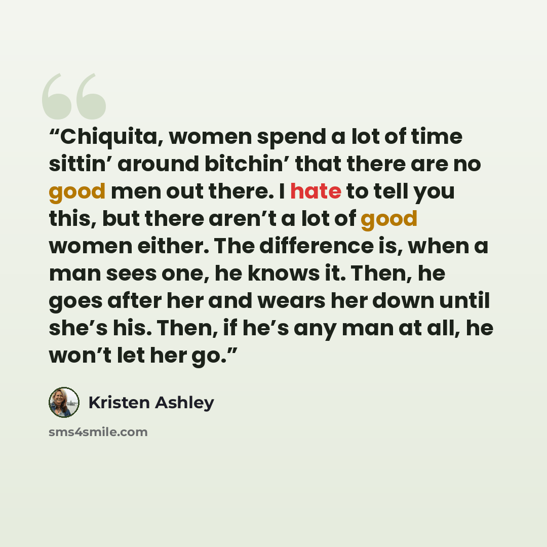 “Chiquita, women spend a lot of time sittin’ around bitchin’ that there are no good men out there. I hate to tell you this, but there aren’t a lot of good women either. The difference is, when a man sees one, he knows it. Then, he goes after her and wears her down until she’s his. Then, if he’s any…” quote by Kristen Ashley