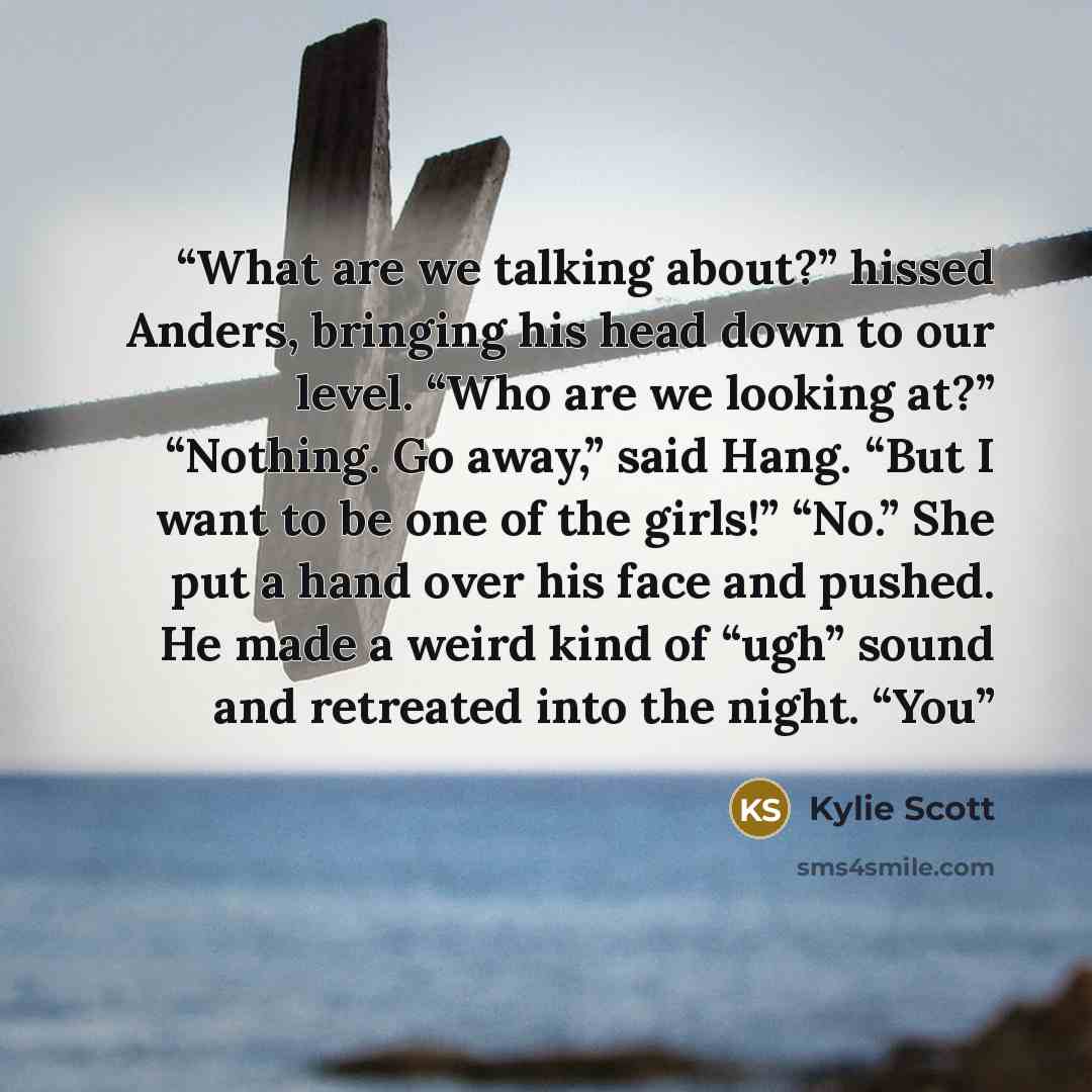 “What are we talking about?” hissed Anders, bringing his head down to our level. “Who are we looking at?” “Nothing. Go away,” said Hang. “But I want to be one of the girls!” “No.” She put a hand over his face and pushed. He made a weird kind of “ugh” sound and retreated into the night. “You” quote by Kylie Scott