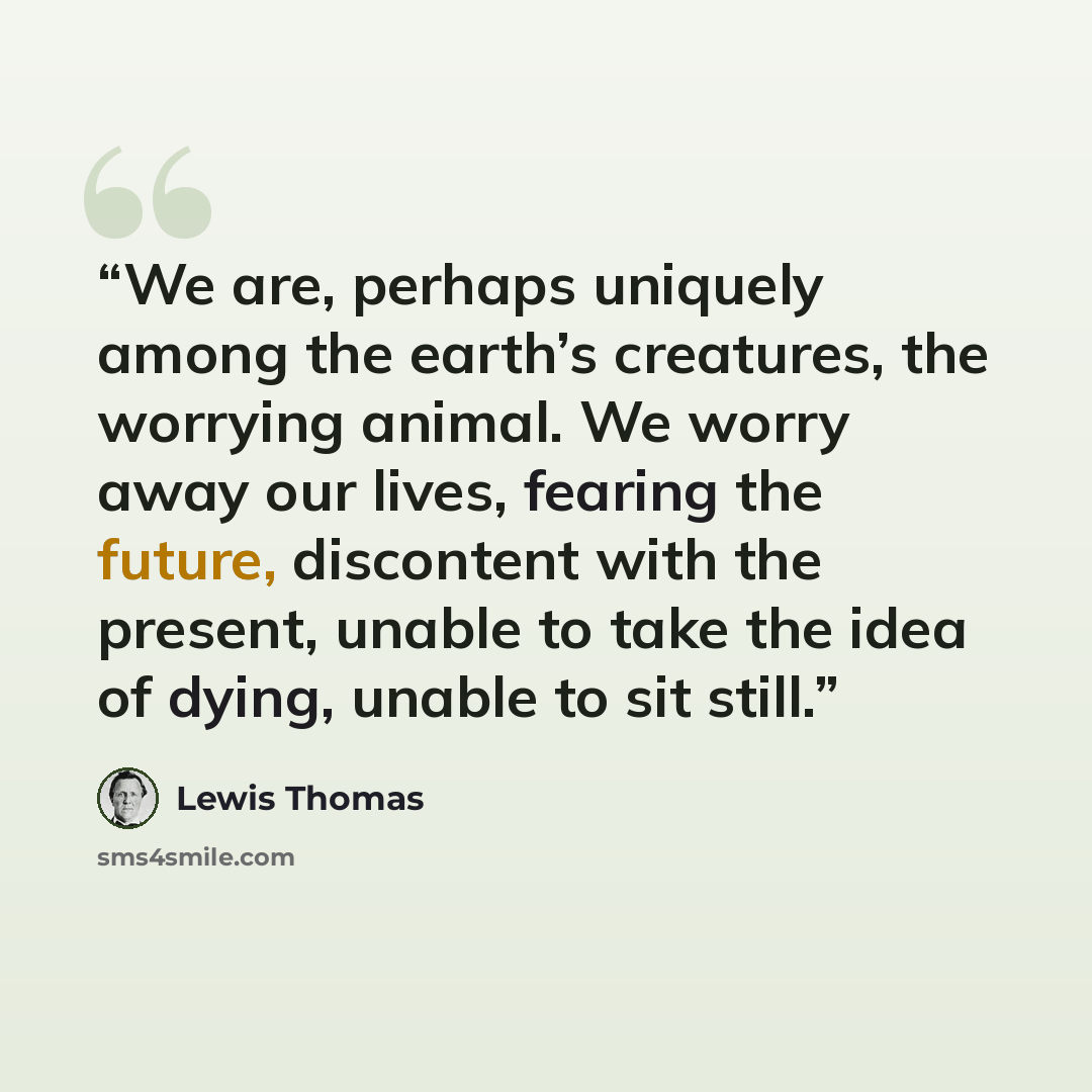 “We are, perhaps uniquely among the earth’s creatures, the worrying animal. We worry away our lives, fearing the future, discontent with the present, unable to take the idea of dying, unable to sit still.” quote by Lewis Thomas