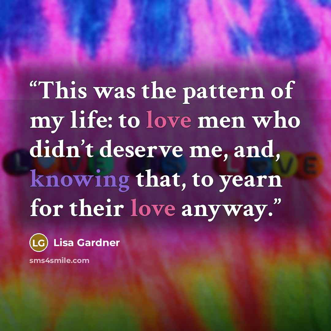 “This was the pattern of my life: to love men who didn’t deserve me, and, knowing that, to yearn for their love anyway.” quote by Lisa Gardner