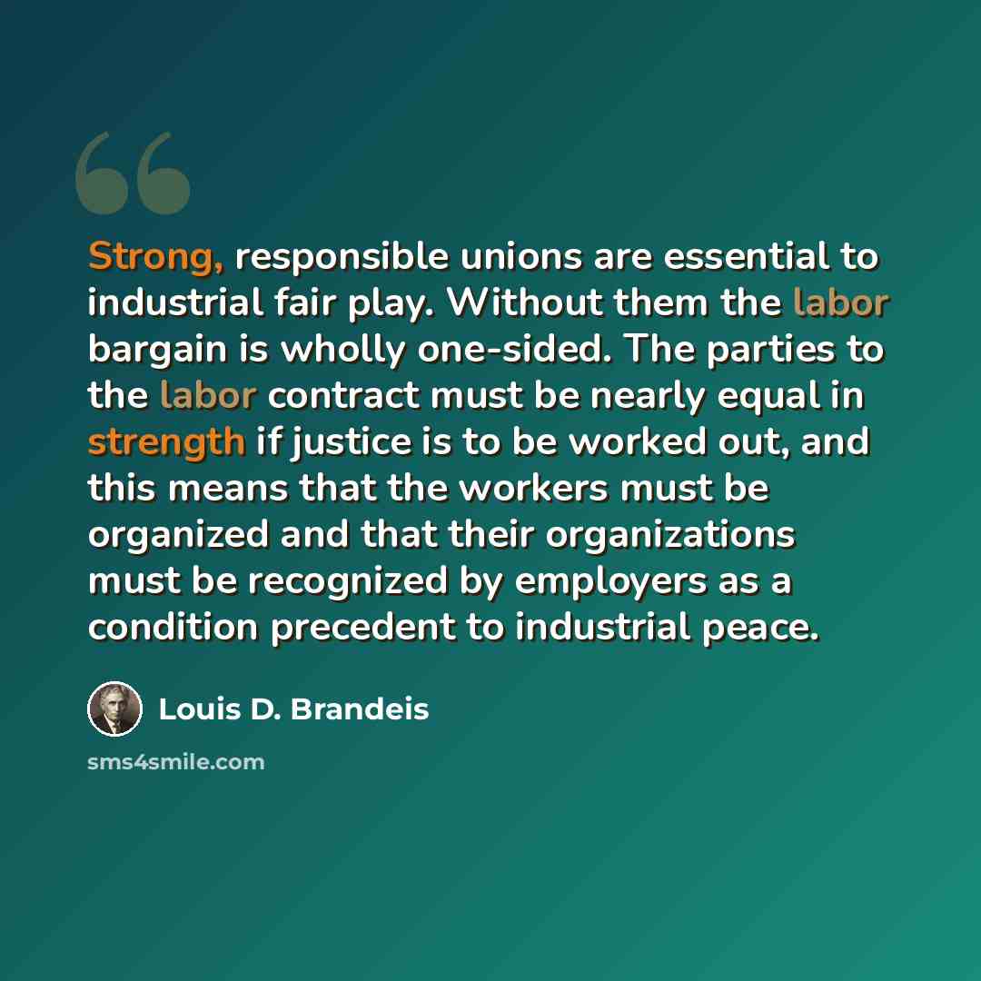 “Strong, responsible unions are essential to industrial fair play. Without them the labor bargain is wholly one-sided. The parties to the labor contract must be nearly equal in strength if justice is to be worked out, and this means that the workers must be organized and that their organizations…” quote by Louis D. Brandeis