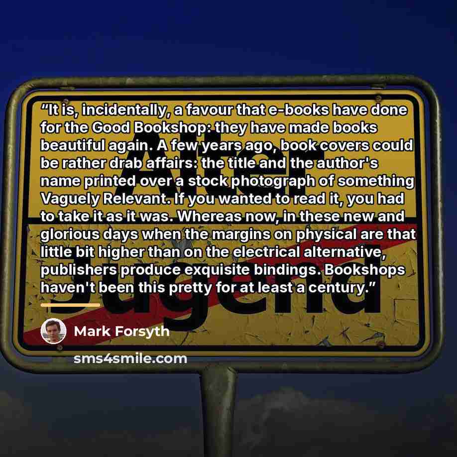 “It is, incidentally, a favour that e-books have done for the Good Bookshop: they have made books beautiful again. A few years ago, book covers could be rather drab affairs: the title and the author's name printed over a stock photograph of something Vaguely Relevant. If you wanted to read it, you…” quote by Mark Forsyth