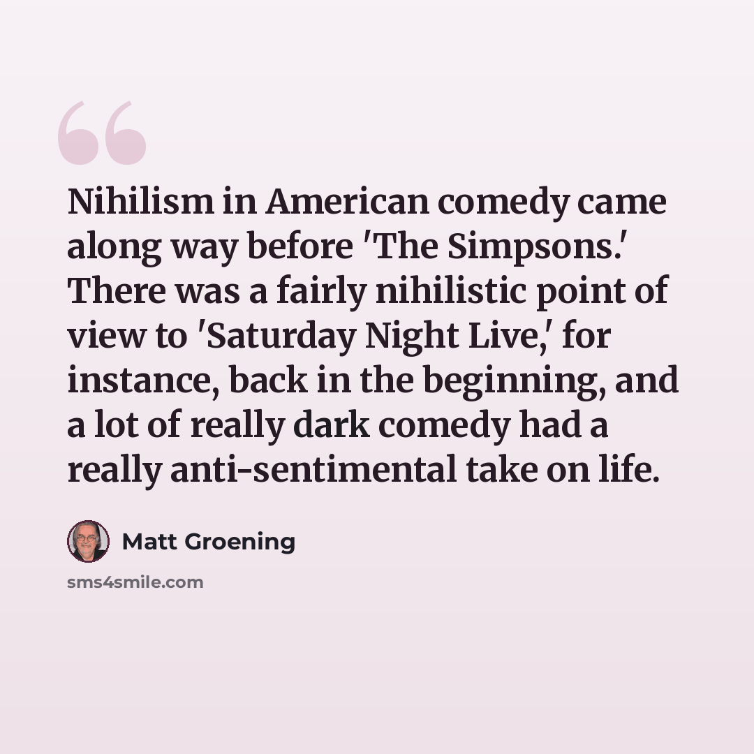 “Nihilism in American comedy came along way before 'The Simpsons.' There was a fairly nihilistic point of view to 'Saturday Night Live,' for instance, back in the beginning, and a lot of really dark comedy had a really anti-sentimental take on life.” quote by Matt Groening
