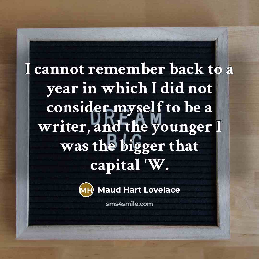 “I cannot remember back to a year in which I did not consider myself to be a writer, and the younger I was the bigger that capital 'W.” quote by Maud Hart Lovelace