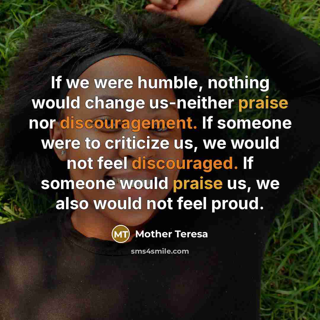 “If we were humble, nothing would change us-neither praise nor discouragement. If someone were to criticize us, we would not feel discouraged. If someone would praise us, we also would not feel proud.” quote by Mother Teresa