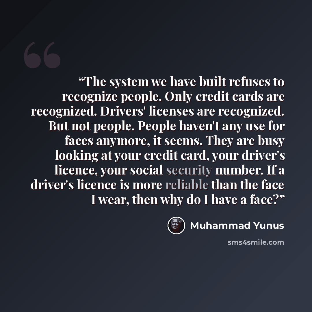 “The system we have built refuses to recognize people. Only credit cards are recognized. Drivers' licenses are recognized. But not people. People haven't any use for faces anymore, it seems. They are busy looking at your credit card, your driver's licence, your social security number. If a driver's…” quote by Muhammad Yunus