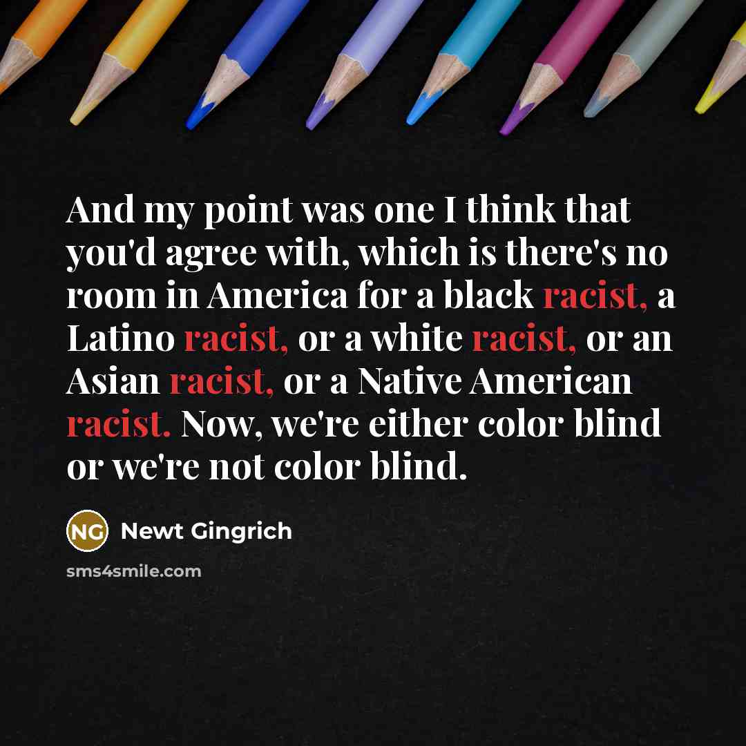 “And my point was one I think that you'd agree with, which is there's no room in America for a black racist, a Latino racist, or a white racist, or an Asian racist, or a Native American racist. Now, we're either color blind or we're not color blind.” quote by Newt Gingrich