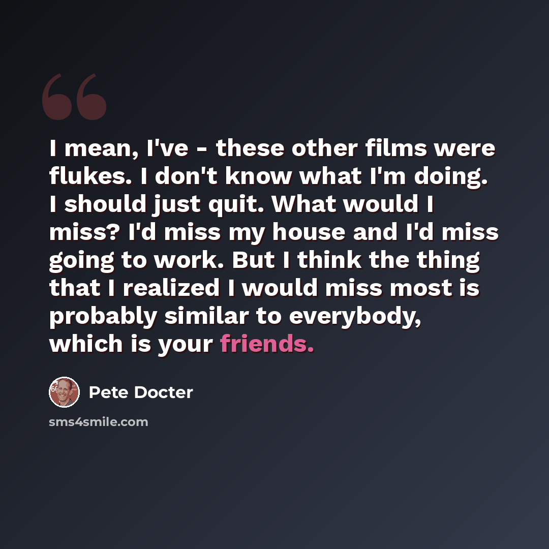 “I mean, I've - these other films were flukes. I don't know what I'm doing. I should just quit. What would I miss? I'd miss my house and I'd miss going to work. But I think the thing that I realized I would miss most is probably similar to everybody, which is your friends.” quote by Pete Docter