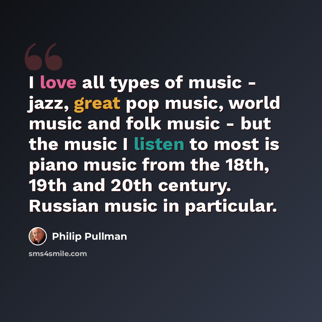 “I love all types of music - jazz, great pop music, world music and folk music - but the music I listen to most is piano music from the 18th, 19th and 20th century. Russian music in particular.” quote by Philip Pullman