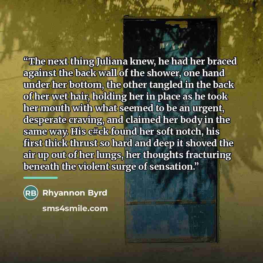 “The next thing Juliana knew, he had her braced against the back wall of the shower, one hand under her bottom, the other tangled in the back of her wet hair, holding her in place as he took her mouth with what seemed to be an urgent, desperate craving, and claimed her body in the same way. His…” quote by Rhyannon Byrd