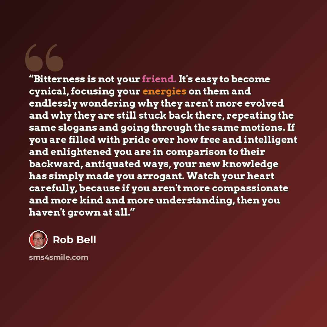 “Bitterness is not your friend. It's easy to become cynical, focusing your energies on them and endlessly wondering why they aren't more evolved and why they are still stuck back there, repeating the same slogans and going through the same motions. If you are filled with pride over how free and…” quote by Rob Bell