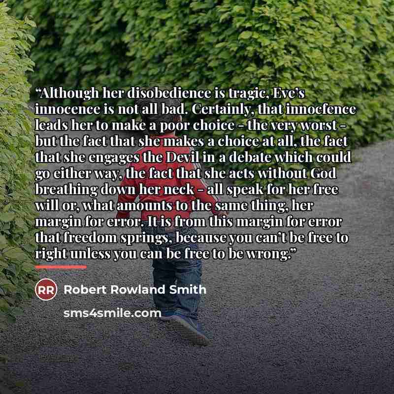 “Although her disobedience is tragic, Eve’s innocence is not all bad. Certainly, that innocfence leads her to make a poor choice - the very worst - but the fact that she makes a choice at all, the fact that she engages the Devil in a debate which could go either way, the fact that she acts without…” quote by Robert Rowland Smith