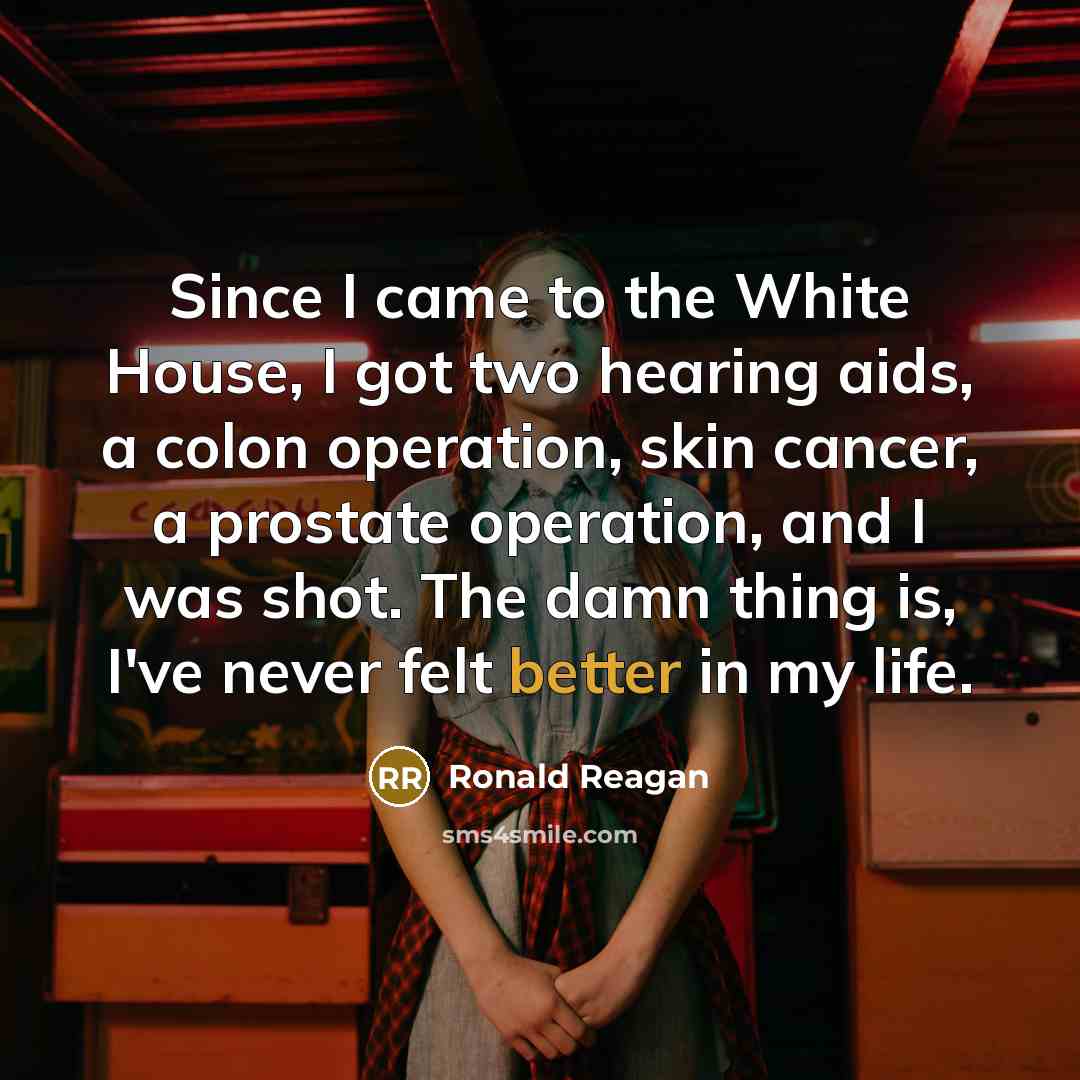 “Since I came to the White House, I got two hearing aids, a colon operation, skin cancer, a prostate operation, and I was shot. The damn thing is, I've never felt better in my life.” quote by Ronald Reagan