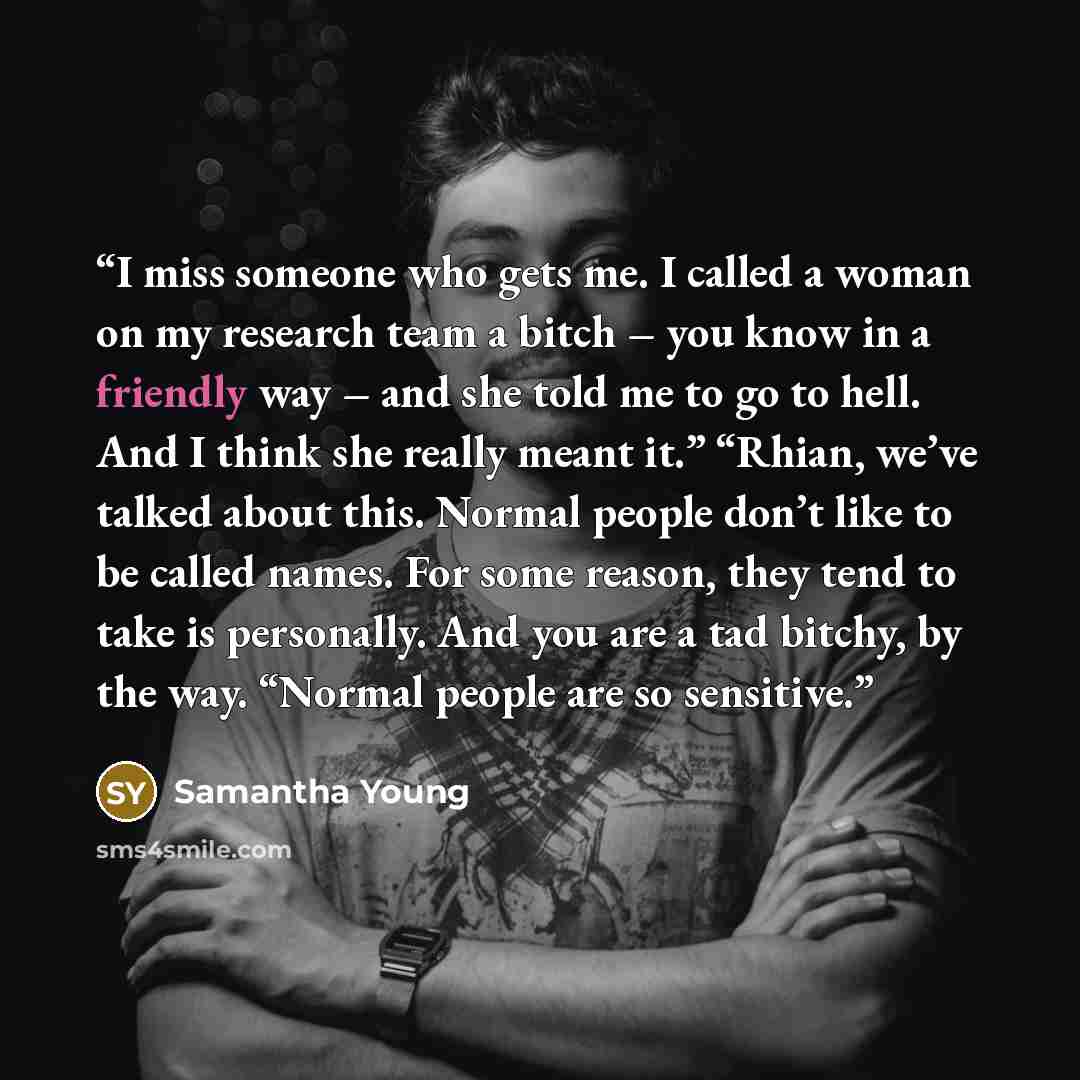 “I miss someone who gets me. I called a woman on my research team a bitch – you know in a friendly way – and she told me to go to hell. And I think she really meant it.” “Rhian, we’ve talked about this. Normal people don’t like to be called names. For some reason, they tend to take is personally…” quote by Samantha Young