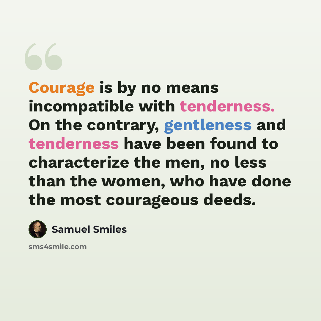 “Courage is by no means incompatible with tenderness. On the contrary, gentleness and tenderness have been found to characterize the men, no less than the women, who have done the most courageous deeds.” quote by Samuel Smiles