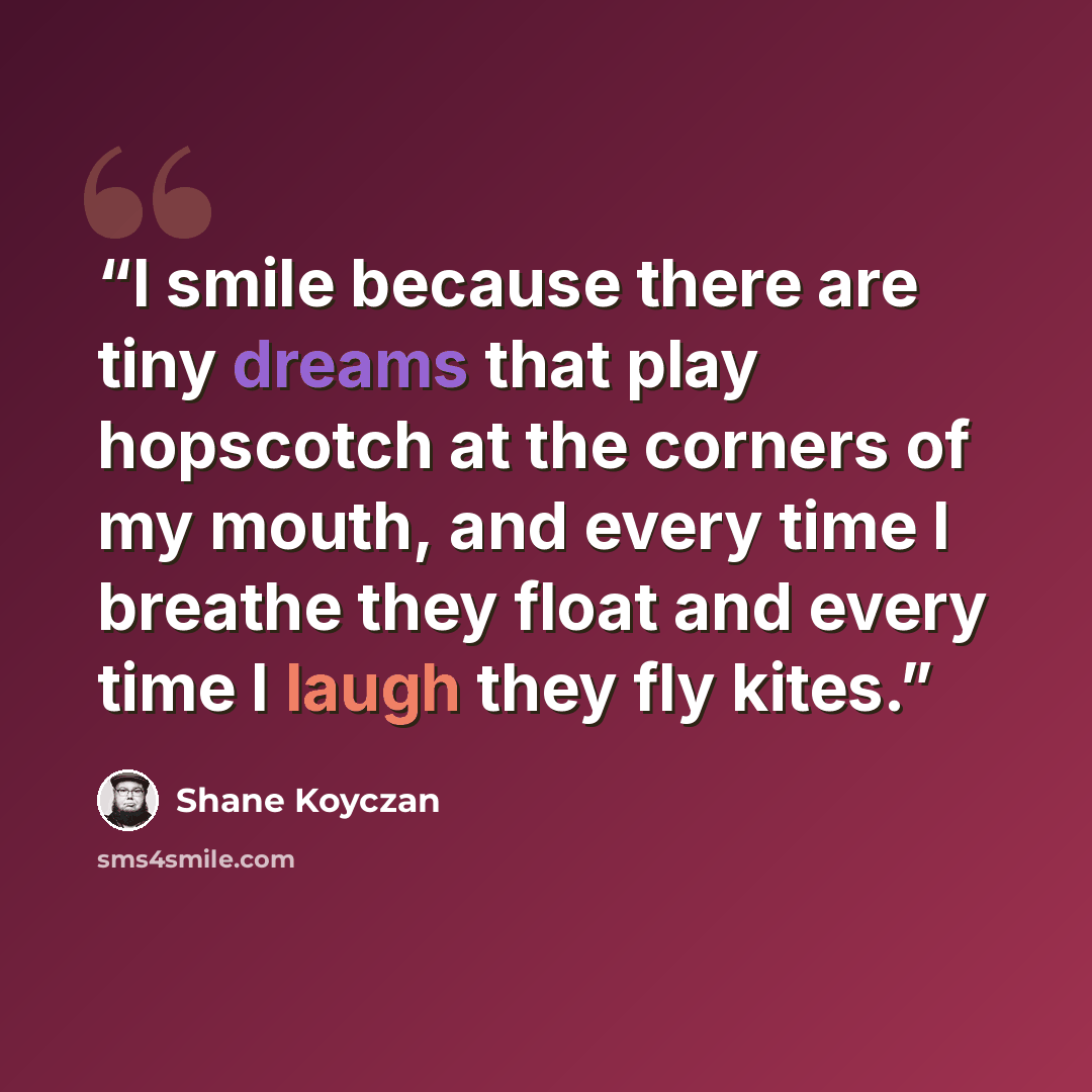 “I smile because there are tiny dreams that play hopscotch at the corners of my mouth, and every time I breathe they float and every time I laugh they fly kites.” quote by Shane Koyczan