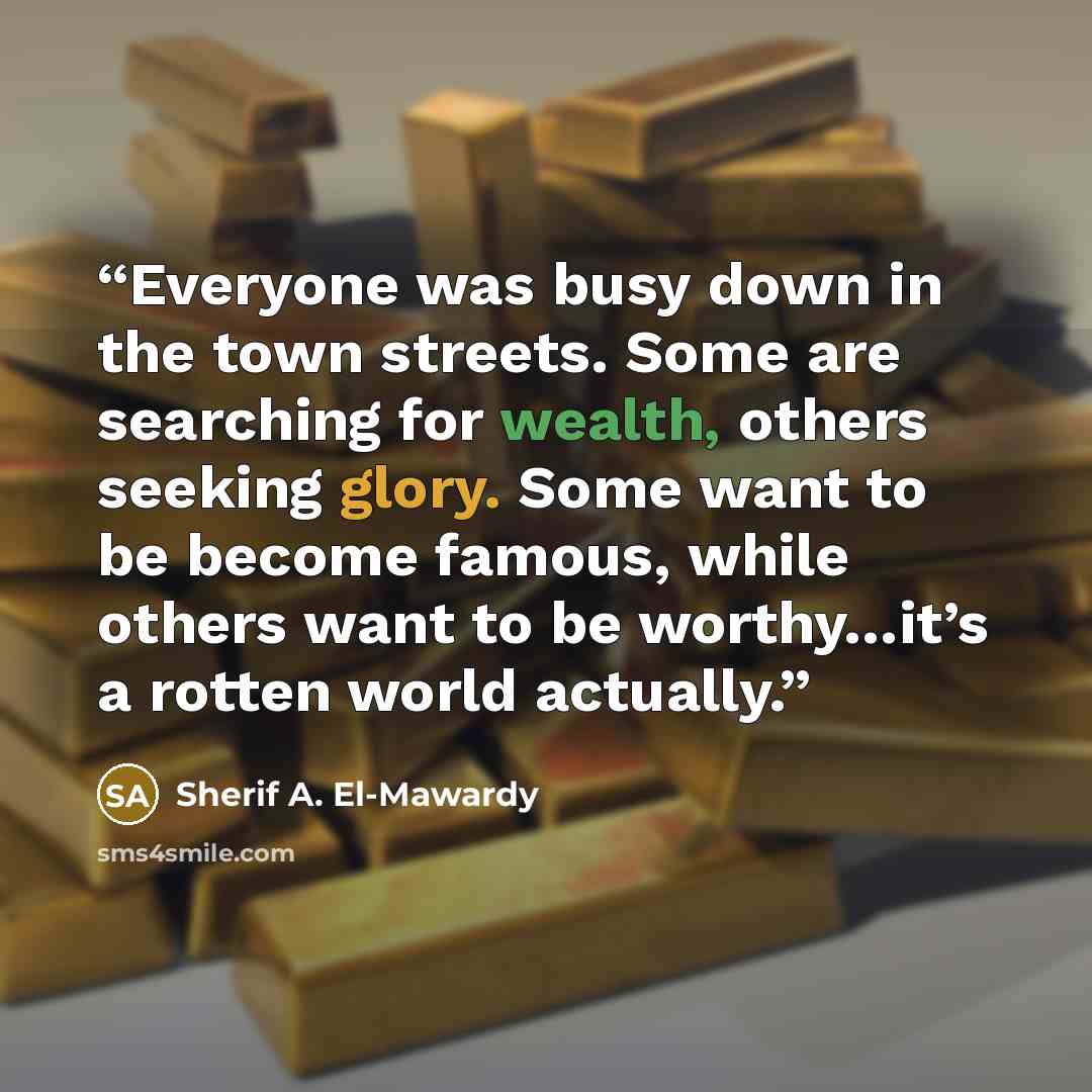 “Everyone was busy down in the town streets. Some are searching for wealth, others seeking glory. Some want to be become famous, while others want to be worthy…it’s a rotten world actually.” quote by Sherif A. El-Mawardy