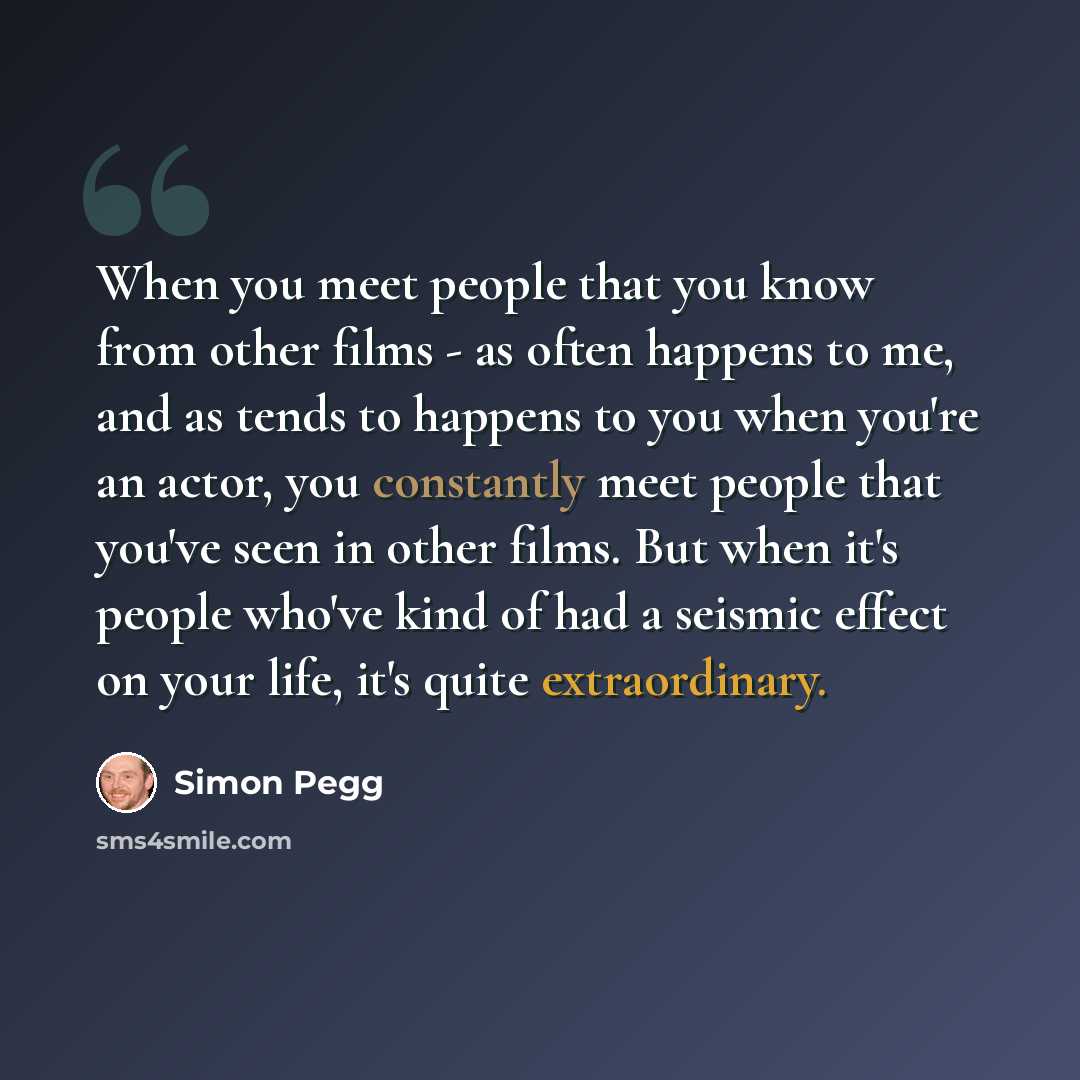 “When you meet people that you know from other films - as often happens to me, and as tends to happens to you when you're an actor, you constantly meet people that you've seen in other films. But when it's people who've kind of had a seismic effect on your life, it's quite extraordinary.” quote by Simon Pegg