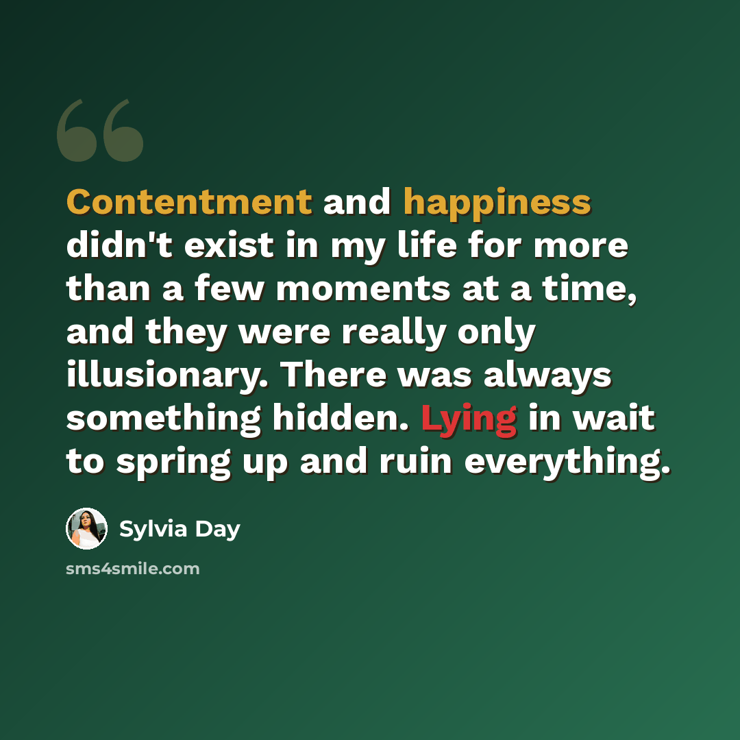 “Contentment and happiness didn't exist in my life for more than a few moments at a time, and they were really only illusionary. There was always something hidden. Lying in wait to spring up and ruin everything.” quote by Sylvia Day