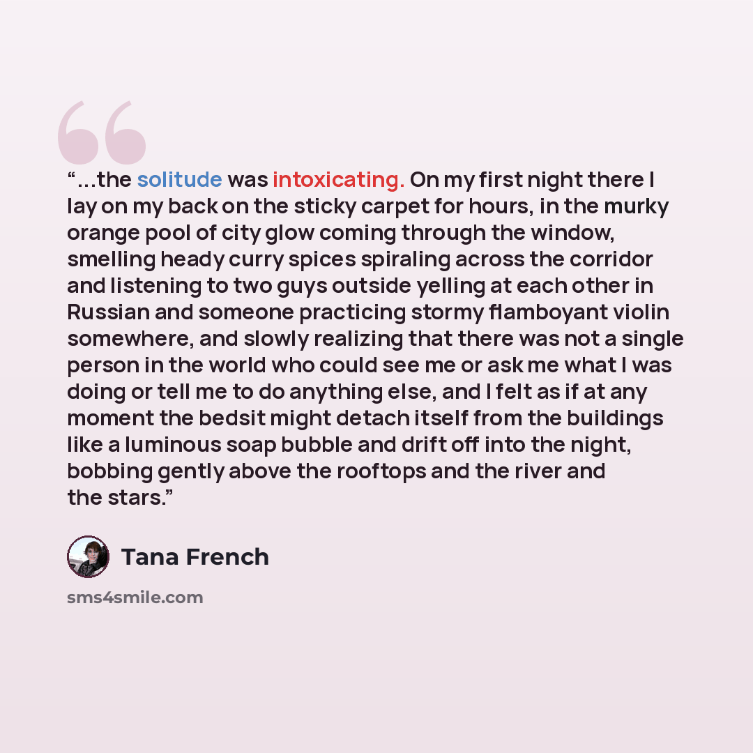 “...the solitude was intoxicating. On my first night there I lay on my back on the sticky carpet for hours, in the murky orange pool of city glow coming through the window, smelling heady curry spices spiraling across the corridor and listening to two guys outside yelling at each other in Russian…” quote by Tana French