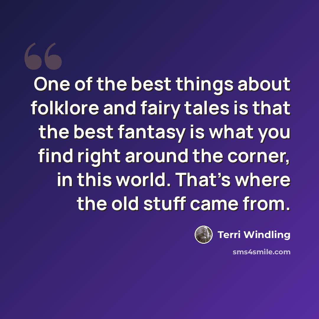 “One of the best things about folklore and fairy tales is that the best fantasy is what you find right around the corner, in this world. That's where the old stuff came from.” quote by Terri Windling