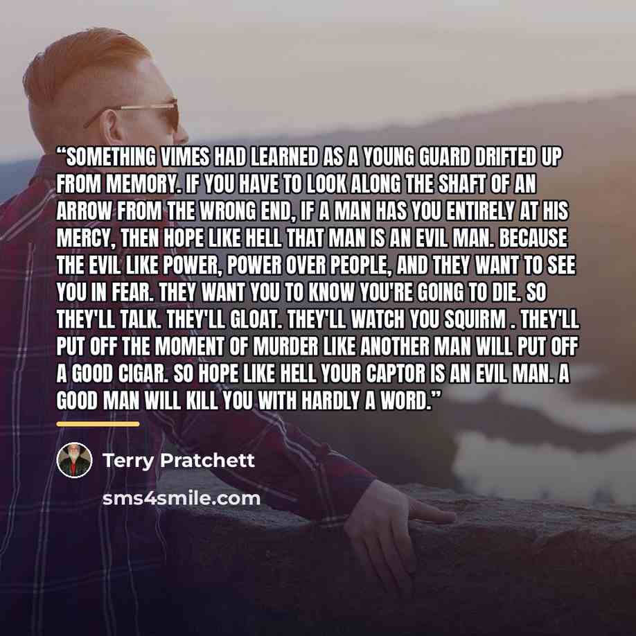 “Something Vimes had learned as a young guard drifted up from memory. If you have to look along the shaft of an arrow from the wrong end, if a man has you entirely at his mercy, then hope like hell that man is an evil man. Because the evil like power, power over people, and they want to see you in…” quote by Terry Pratchett