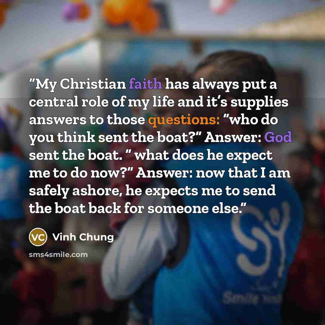 “My Christian faith has always put a central role of my life and it’s supplies answers to those questions: “who do you think sent the boat?” Answer: God sent the boat. “ what does he expect me to do now?” Answer: now that I am safely ashore, he expects me to send the boat back for someone else.” quote by Vinh Chung